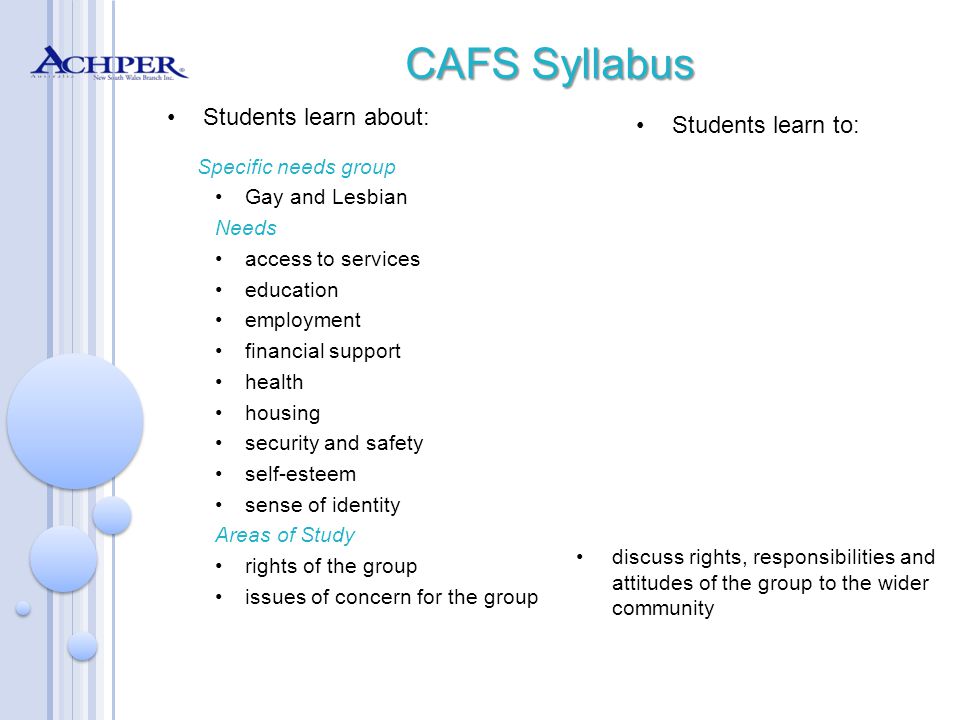 CAFS Syllabus Students learn about: Specific needs group Gay and Lesbian Needs access to services education employment financial support health housing security and safety self-esteem sense of identity Areas of Study rights of the group issues of concern for the group Students learn to: discuss rights, responsibilities and attitudes of the group to the wider community