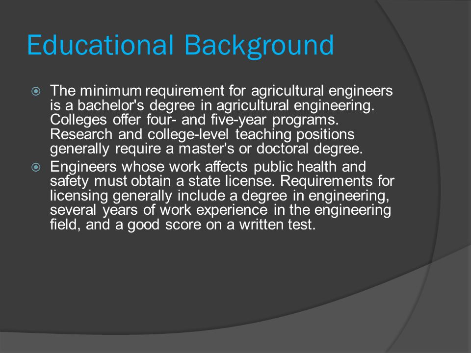 Educational Background  The minimum requirement for agricultural engineers is a bachelor s degree in agricultural engineering.