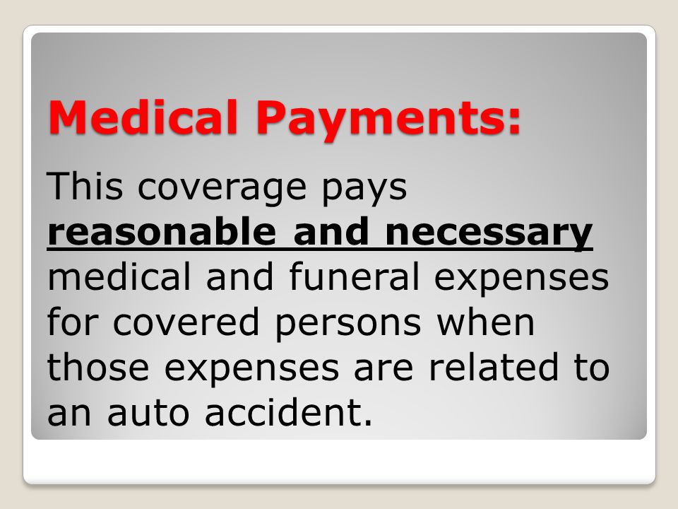 Medical Payments: This coverage pays reasonable and necessary medical and funeral expenses for covered persons when those expenses are related to an auto accident.