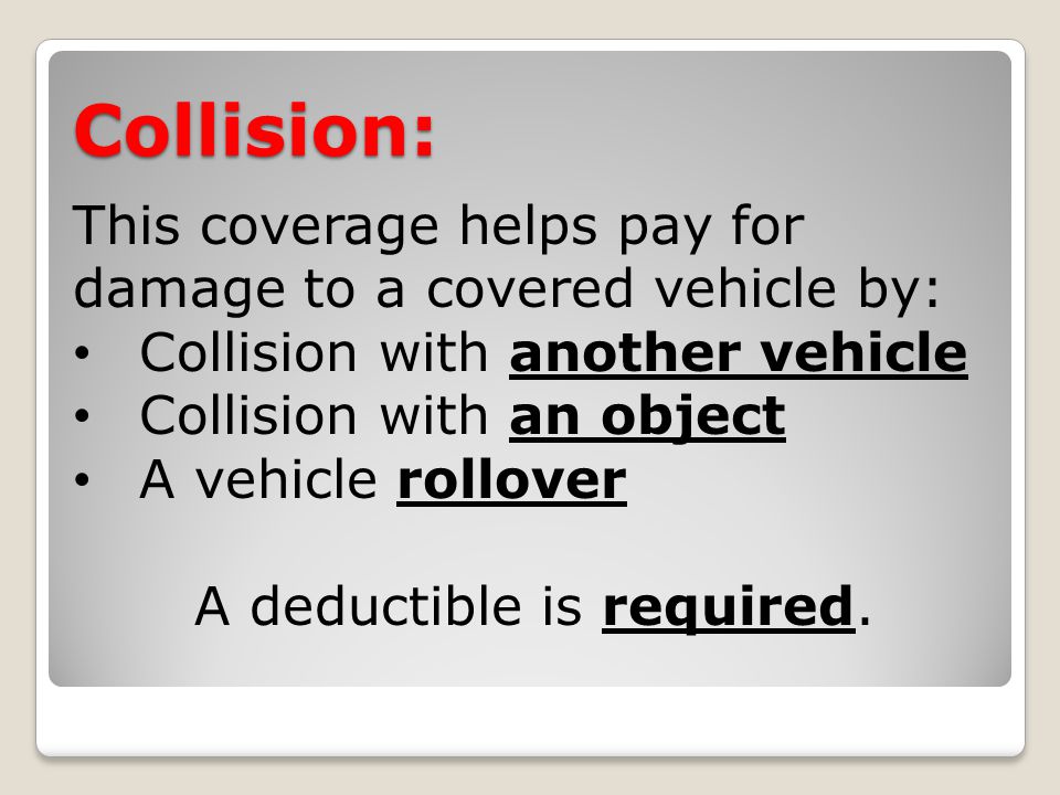 Collision: This coverage helps pay for damage to a covered vehicle by: Collision with another vehicle Collision with an object A vehicle rollover A deductible is required.