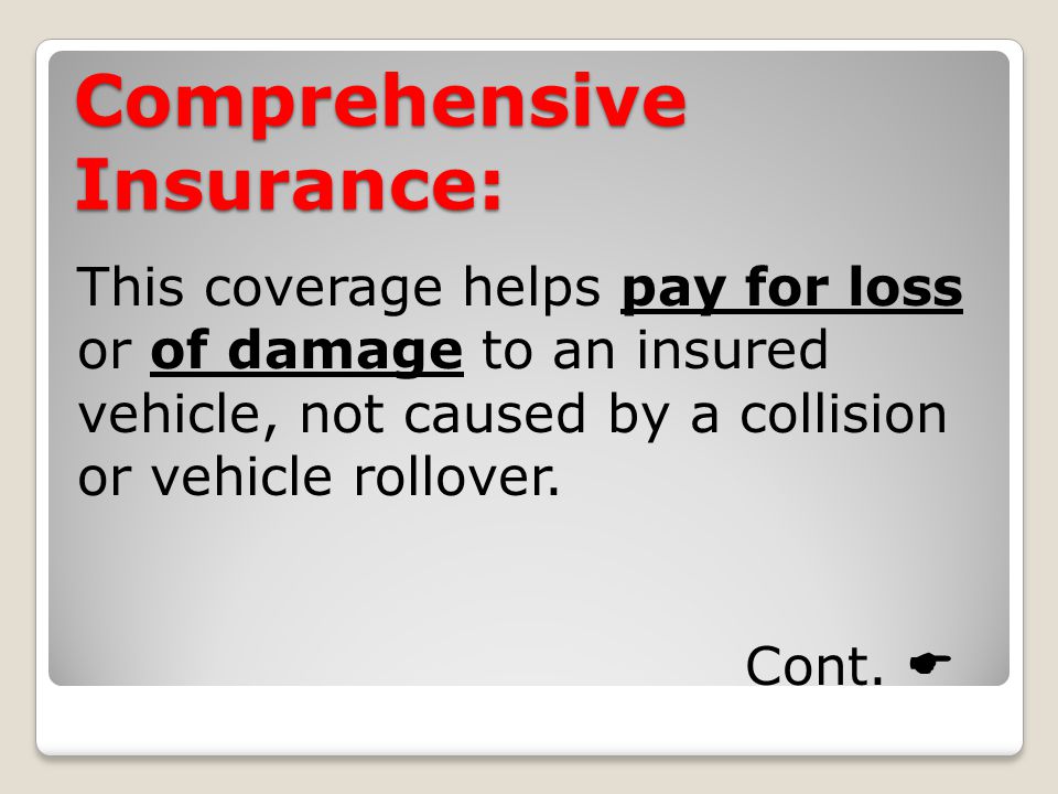 Comprehensive Insurance: This coverage helps pay for loss or of damage to an insured vehicle, not caused by a collision or vehicle rollover.