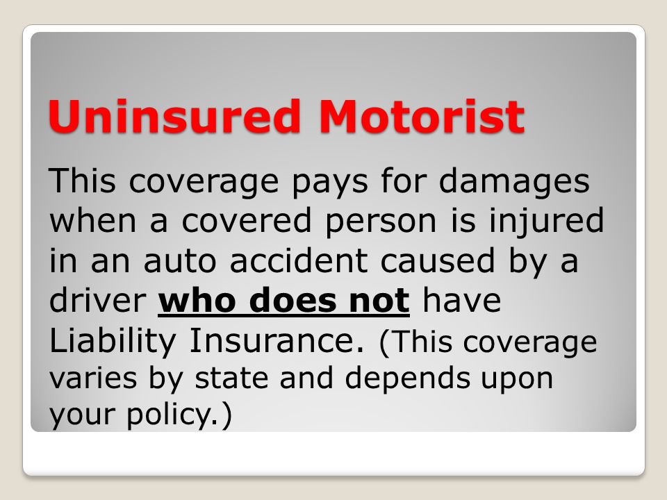 Uninsured Motorist This coverage pays for damages when a covered person is injured in an auto accident caused by a driver who does not have Liability Insurance.