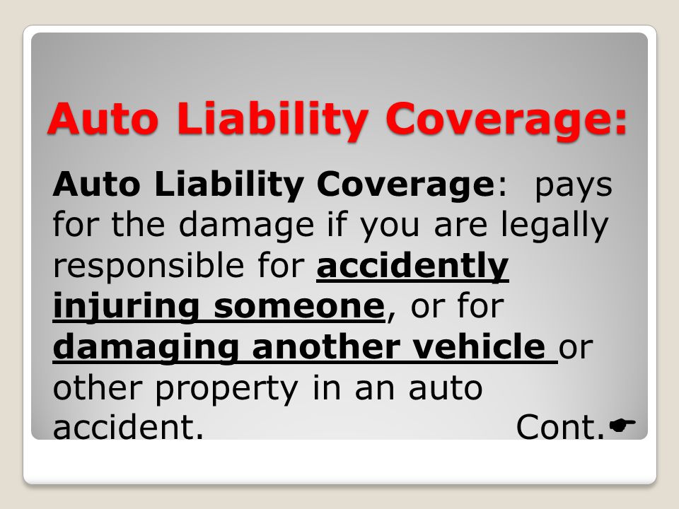 Auto Liability Coverage: Auto Liability Coverage: pays for the damage if you are legally responsible for accidently injuring someone, or for damaging another vehicle or other property in an auto accident.