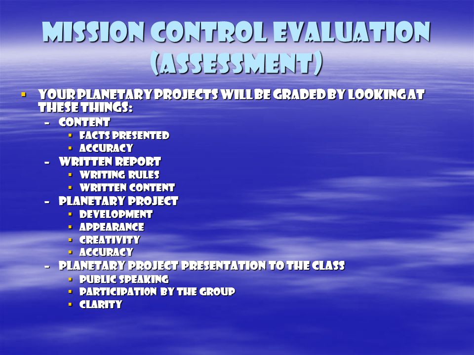 Mission control evaluation (assessment)  Your planetary projects will be graded by looking at these things: –CONTENT  FACTS PRESENTED  ACCURACY –WRITTEN REPORT  WRITING RULES  WRITTEN CONTENT –PLANETARY PROJECT  DEVELOPMENT  APPEARANCE  CREATIVITY  ACCURACY –PLANETARY PROJECT PRESENTATION TO THE CLASS  PUBLIC SPEAKING  PARTICIPATI0N BY THE GROUP  CLARITY
