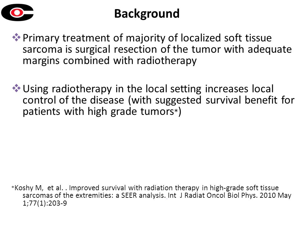 Background  Primary treatment of majority of localized soft tissue sarcoma is surgical resection of the tumor with adequate margins combined with radiotherapy  Using radiotherapy in the local setting increases local control of the disease (with suggested survival benefit for patients with high grade tumors * ) * Koshy M, et al..