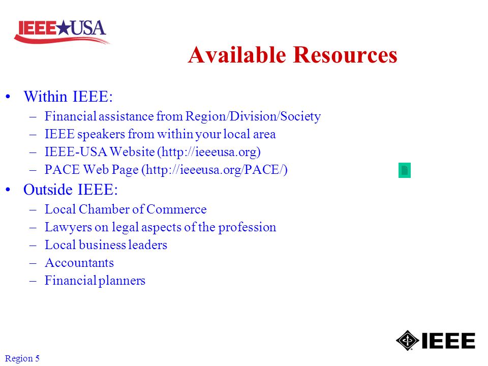 Region 5 Available Resources Within IEEE: –Financial assistance from Region/Division/Society –IEEE speakers from within your local area –IEEE-USA Website (  –PACE Web Page (  Outside IEEE: –Local Chamber of Commerce –Lawyers on legal aspects of the profession –Local business leaders –Accountants –Financial planners