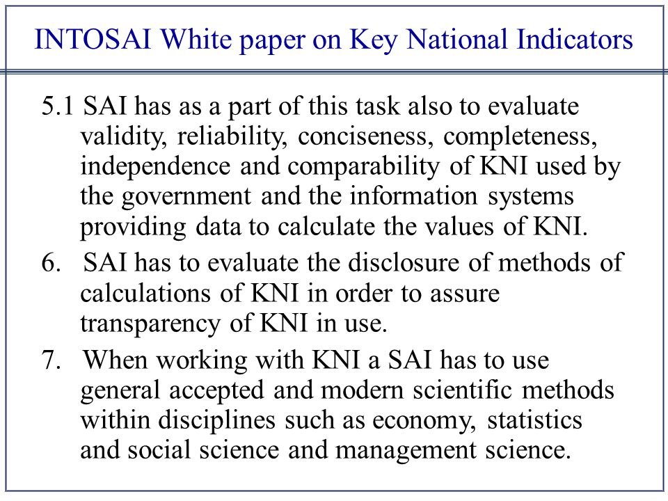 INTOSAI White paper on Key National Indicators 5.1 SAI has as a part of this task also to evaluate validity, reliability, conciseness, completeness, independence and comparability of KNI used by the government and the information systems providing data to calculate the values of KNI.