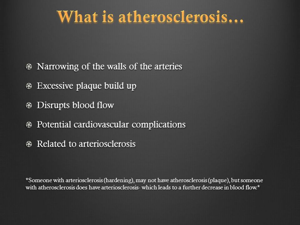 Narrowing of the walls of the arteries Excessive plaque build up Disrupts blood flow Potential cardiovascular complications Related to arteriosclerosis *Someone with arteriosclerosis (hardening), may not have atherosclerosis (plaque), but someone with atherosclerosis does have arteriosclerosis- which leads to a further decrease in blood flow.*