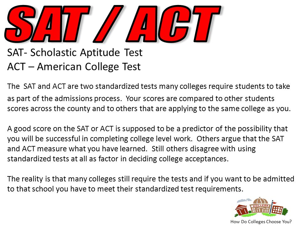 SAT- Scholastic Aptitude Test ACT – American College Test The SAT and ACT are two standardized tests many colleges require students to take as part of the admissions process.