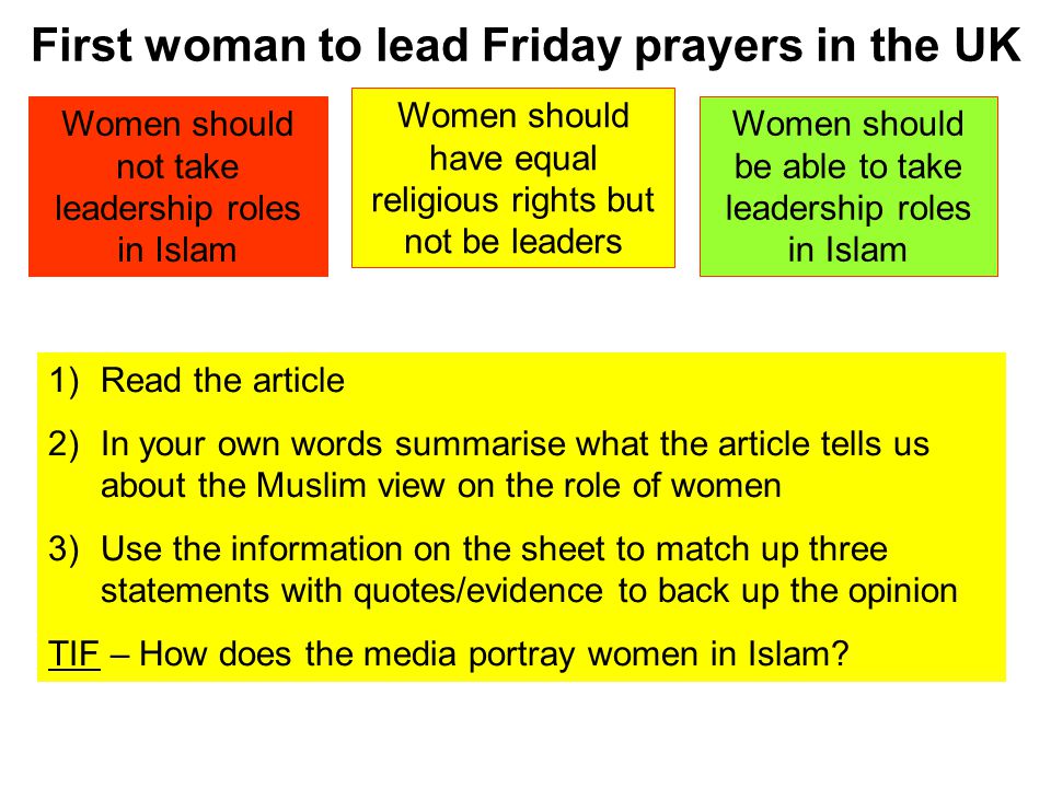 First woman to lead Friday prayers in the UK Women should not take leadership roles in Islam Women should have equal religious rights but not be leaders Women should be able to take leadership roles in Islam 1)Read the article 2)In your own words summarise what the article tells us about the Muslim view on the role of women 3)Use the information on the sheet to match up three statements with quotes/evidence to back up the opinion TIF – How does the media portray women in Islam