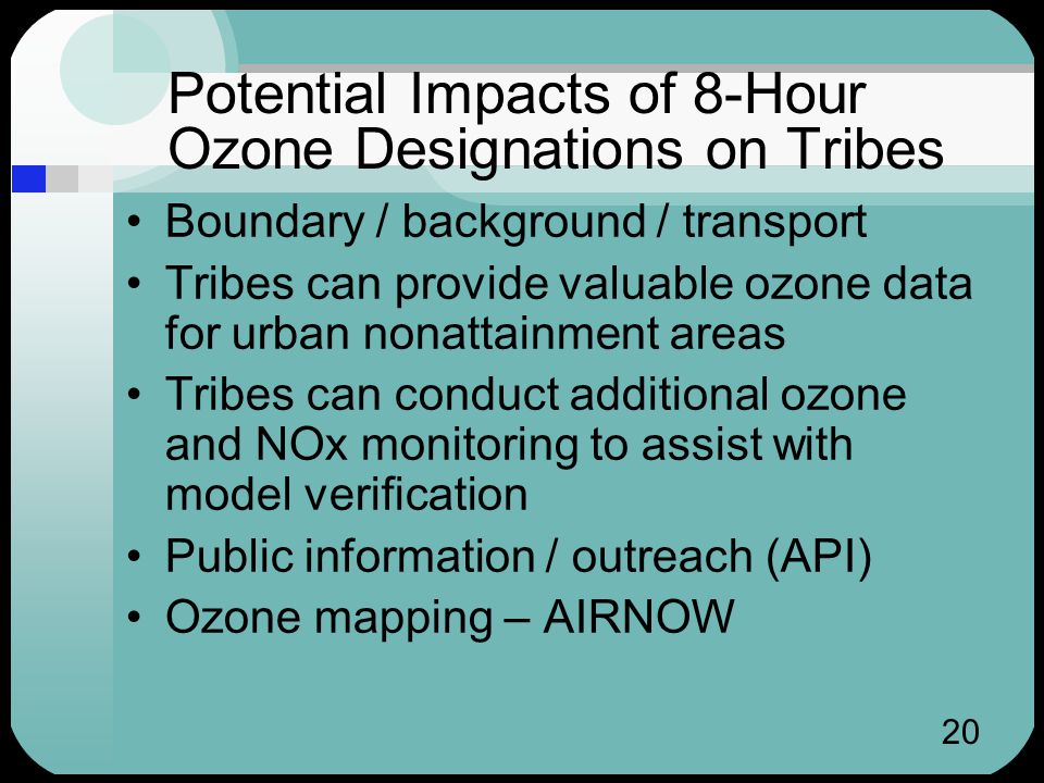 20 Potential Impacts of 8-Hour Ozone Designations on Tribes Boundary / background / transport Tribes can provide valuable ozone data for urban nonattainment areas Tribes can conduct additional ozone and NOx monitoring to assist with model verification Public information / outreach (API) Ozone mapping – AIRNOW