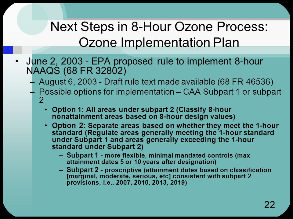 22 Next Steps in 8-Hour Ozone Process: Ozone Implementation Plan June 2, EPA proposed rule to implement 8-hour NAAQS (68 FR 32802) –August 6, Draft rule text made available (68 FR 46536) –Possible options for implementation – CAA Subpart 1 or subpart 2 Option 1: All areas under subpart 2 (Classify 8-hour nonattainment areas based on 8-hour design values) Option 2: Separate areas based on whether they meet the 1-hour standard (Regulate areas generally meeting the 1-hour standard under Subpart 1 and areas generally exceeding the 1-hour standard under Subpart 2) –Subpart 1 - more flexible, minimal mandated controls (max attainment dates 5 or 10 years after designation) –Subpart 2 - proscriptive (attainment dates based on classification [marginal, moderate, serious, etc] consistent with subpart 2 provisions, i.e., 2007, 2010, 2013, 2019)