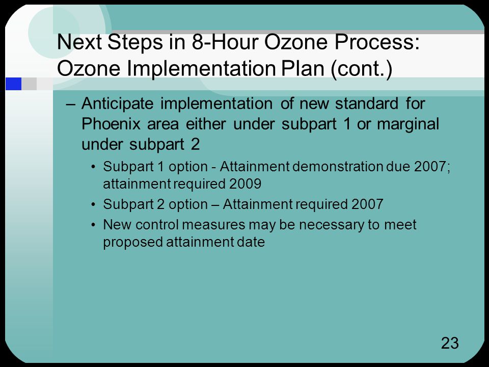 23 Next Steps in 8-Hour Ozone Process: Ozone Implementation Plan (cont.) –Anticipate implementation of new standard for Phoenix area either under subpart 1 or marginal under subpart 2 Subpart 1 option - Attainment demonstration due 2007; attainment required 2009 Subpart 2 option – Attainment required 2007 New control measures may be necessary to meet proposed attainment date