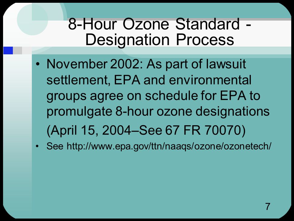 7 8-Hour Ozone Standard - Designation Process November 2002: As part of lawsuit settlement, EPA and environmental groups agree on schedule for EPA to promulgate 8-hour ozone designations (April 15, 2004–See 67 FR 70070) See