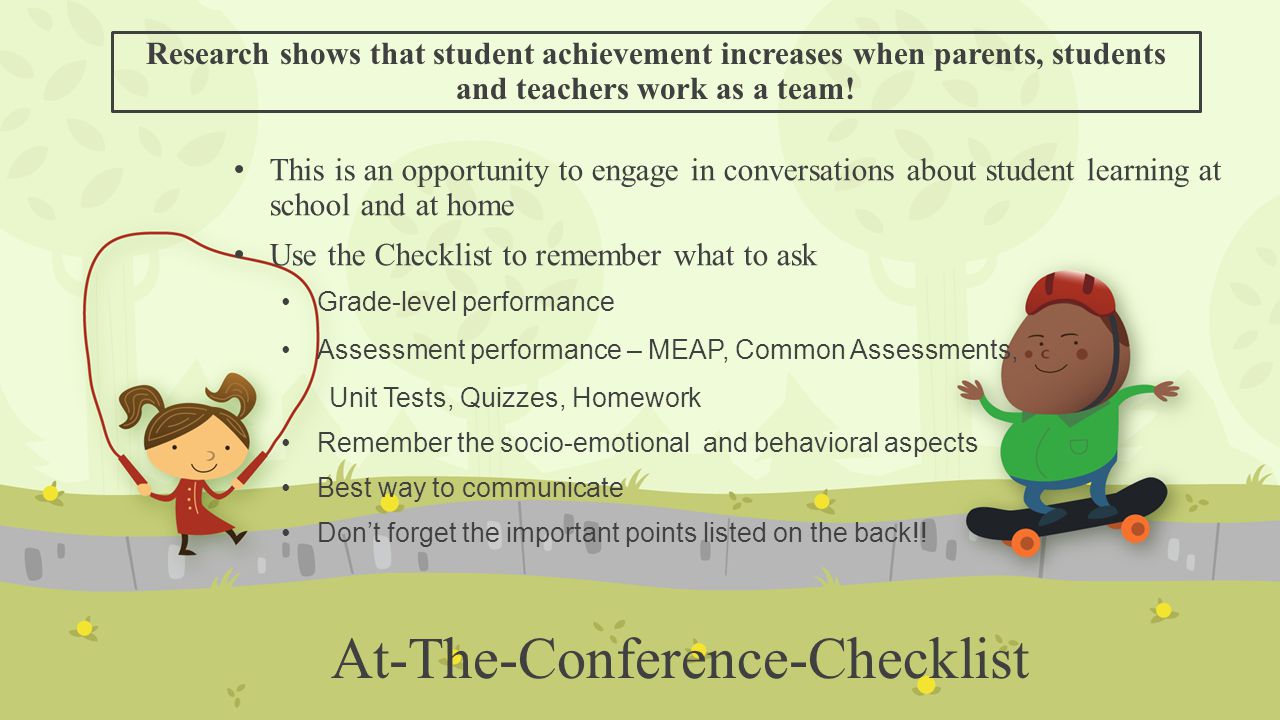 At-The-Conference-Checklist This is an opportunity to engage in conversations about student learning at school and at home Use the Checklist to remember what to ask Grade-level performance Assessment performance – MEAP, Common Assessments, Unit Tests, Quizzes, Homework Remember the socio-emotional and behavioral aspects Best way to communicate Don’t forget the important points listed on the back!.