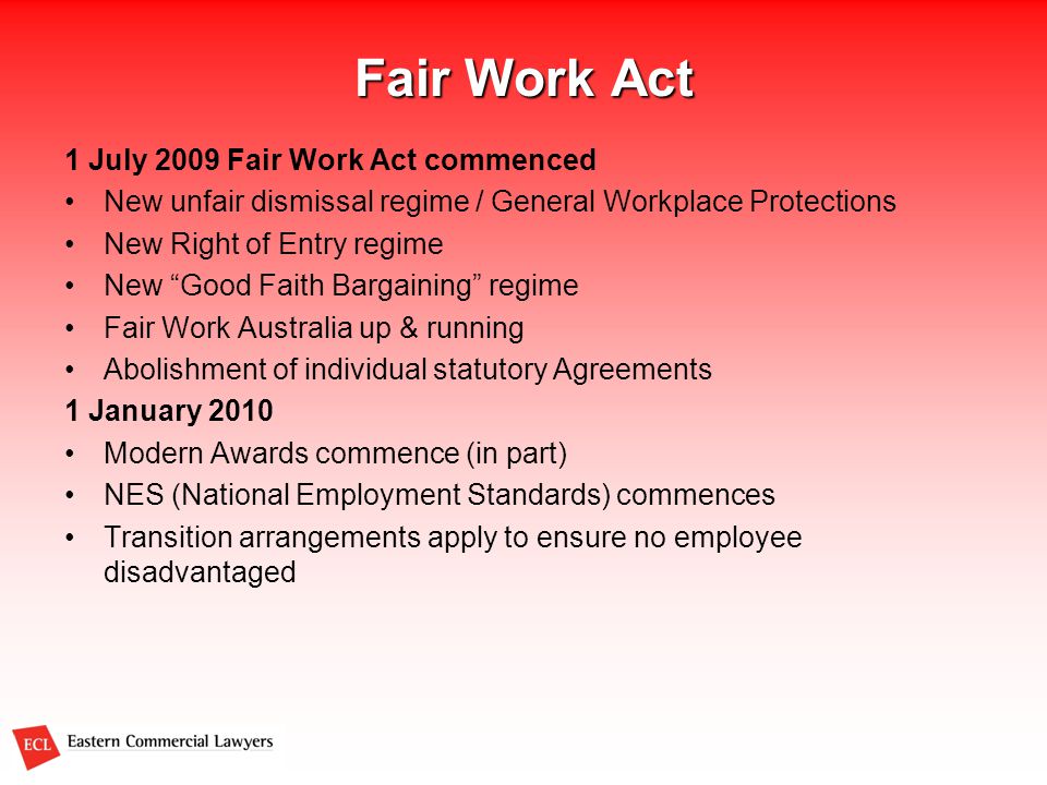 Fair Work Act 1 July 2009 Fair Work Act commenced New unfair dismissal regime / General Workplace Protections New Right of Entry regime New Good Faith Bargaining regime Fair Work Australia up & running Abolishment of individual statutory Agreements 1 January 2010 Modern Awards commence (in part) NES (National Employment Standards) commences Transition arrangements apply to ensure no employee disadvantaged