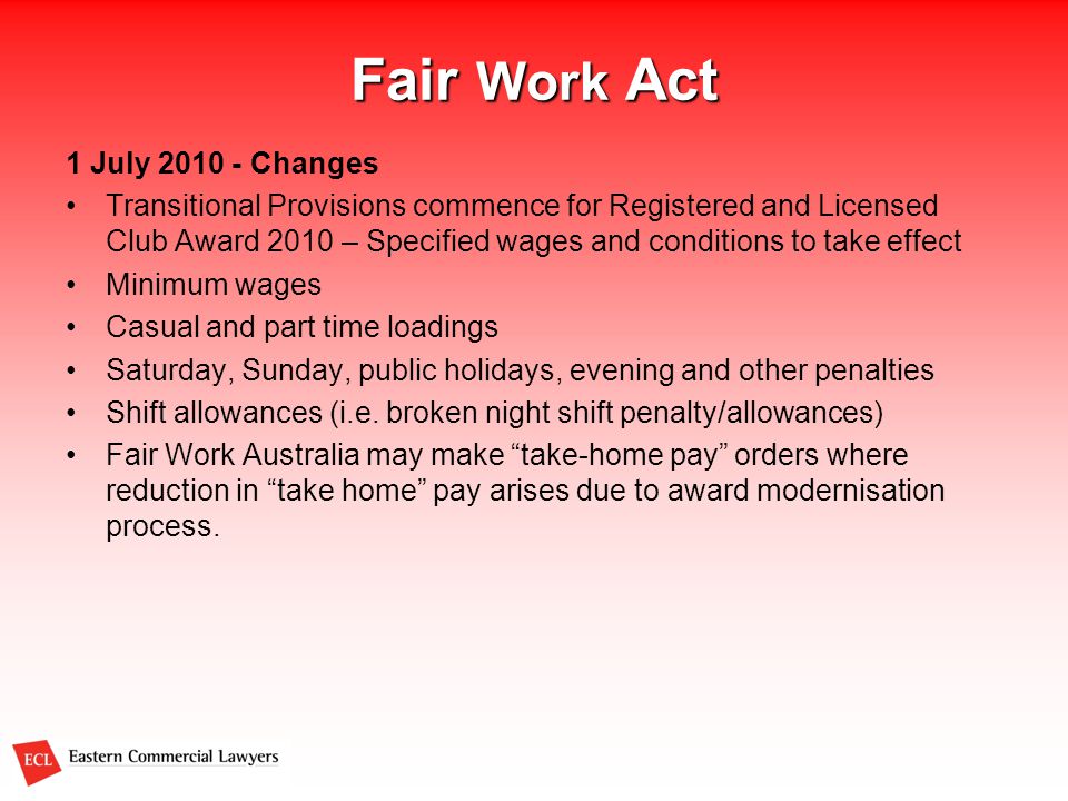 Fair Work Act 1 July Changes Transitional Provisions commence for Registered and Licensed Club Award 2010 – Specified wages and conditions to take effect Minimum wages Casual and part time loadings Saturday, Sunday, public holidays, evening and other penalties Shift allowances (i.e.