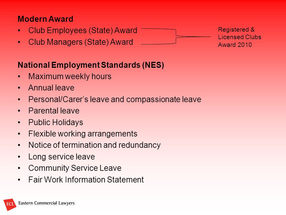Modern Award Club Employees (State) Award Club Managers (State) Award National Employment Standards (NES) Maximum weekly hours Annual leave Personal/Carer’s leave and compassionate leave Parental leave Public Holidays Flexible working arrangements Notice of termination and redundancy Long service leave Community Service Leave Fair Work Information Statement Registered & Licensed Clubs Award 2010