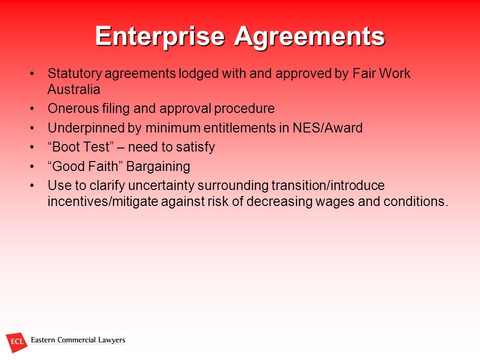 Enterprise Agreements Statutory agreements lodged with and approved by Fair Work Australia Onerous filing and approval procedure Underpinned by minimum entitlements in NES/Award Boot Test – need to satisfy Good Faith Bargaining Use to clarify uncertainty surrounding transition/introduce incentives/mitigate against risk of decreasing wages and conditions.