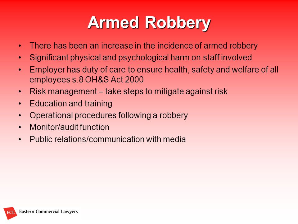 Armed Robbery There has been an increase in the incidence of armed robbery Significant physical and psychological harm on staff involved Employer has duty of care to ensure health, safety and welfare of all employees s.8 OH&S Act 2000 Risk management – take steps to mitigate against risk Education and training Operational procedures following a robbery Monitor/audit function Public relations/communication with media