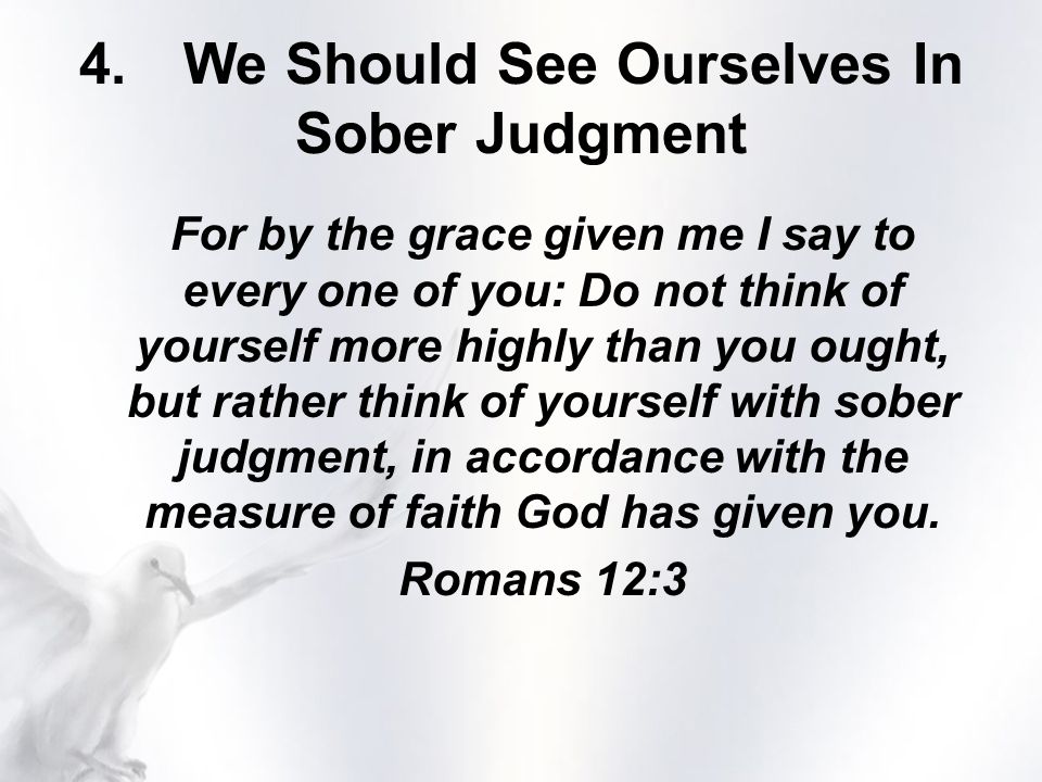 For by the grace given me I say to every one of you: Do not think of yourself more highly than you ought, but rather think of yourself with sober judgment, in accordance with the measure of faith God has given you.