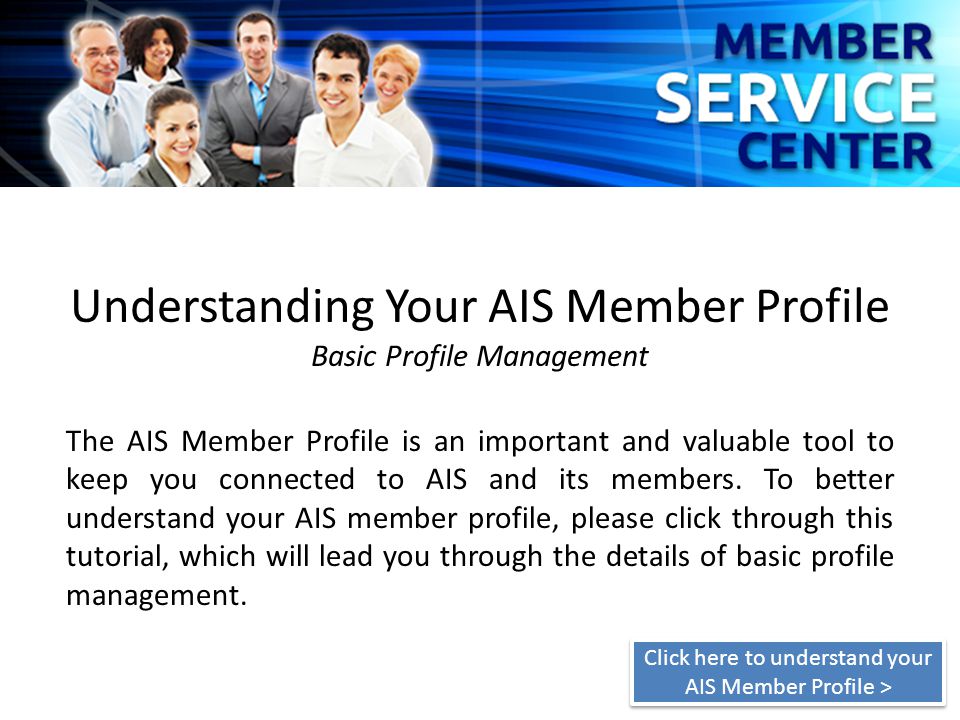 Understanding Your AIS Member Profile Basic Profile Management The AIS Member Profile is an important and valuable tool to keep you connected to AIS and its members.