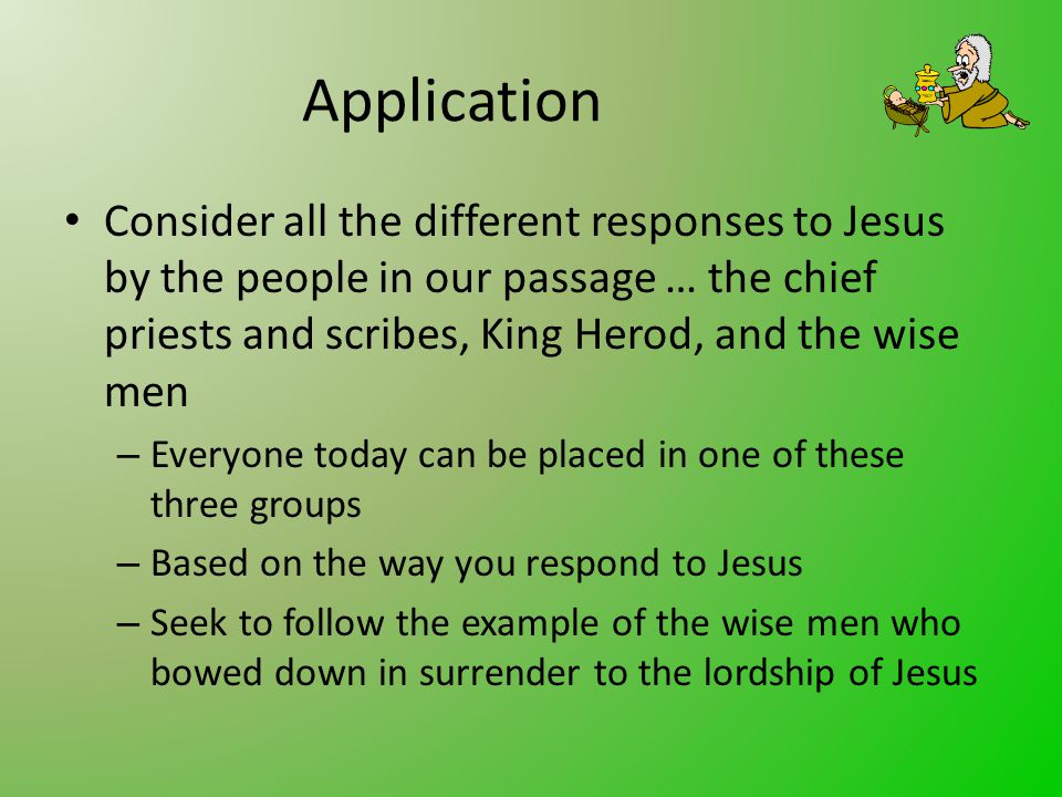 Application Consider all the different responses to Jesus by the people in our passage … the chief priests and scribes, King Herod, and the wise men – Everyone today can be placed in one of these three groups – Based on the way you respond to Jesus – Seek to follow the example of the wise men who bowed down in surrender to the lordship of Jesus
