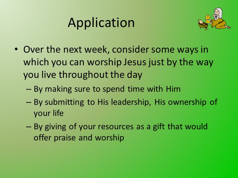 Application Over the next week, consider some ways in which you can worship Jesus just by the way you live throughout the day – By making sure to spend time with Him – By submitting to His leadership, His ownership of your life – By giving of your resources as a gift that would offer praise and worship