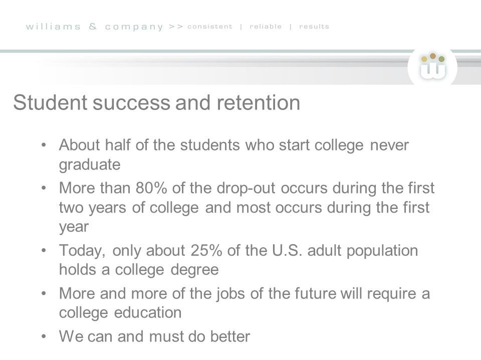 Student success and retention About half of the students who start college never graduate More than 80% of the drop-out occurs during the first two years of college and most occurs during the first year Today, only about 25% of the U.S.