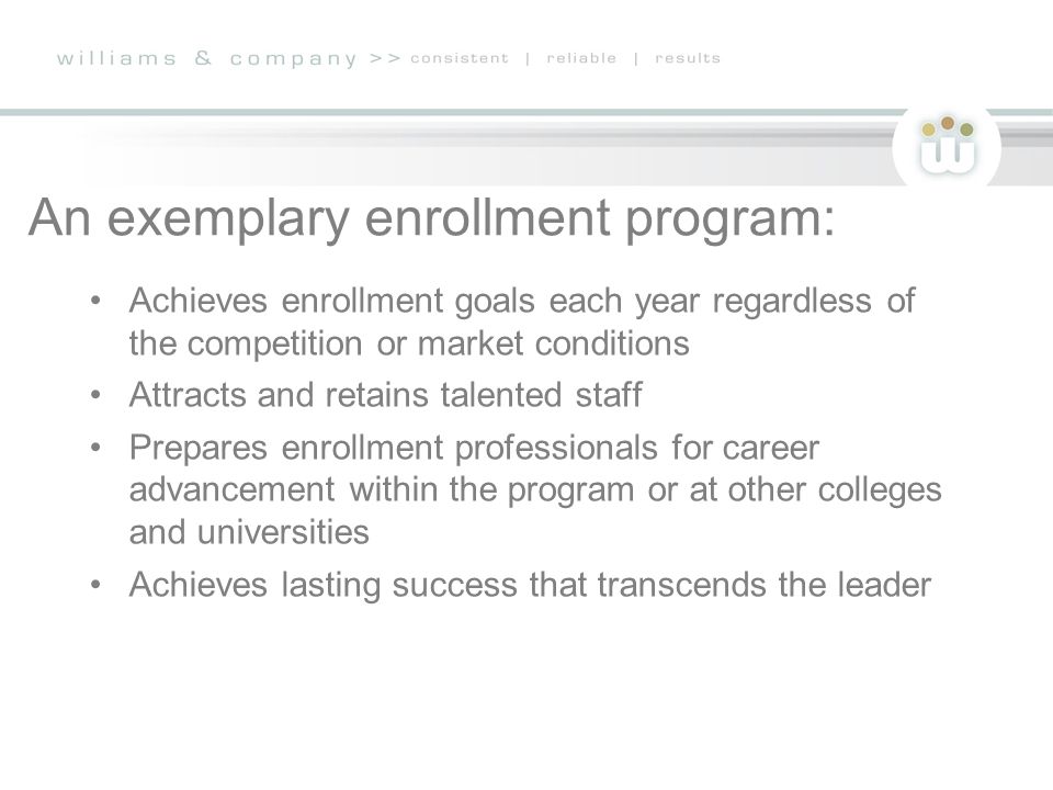 An exemplary enrollment program: Achieves enrollment goals each year regardless of the competition or market conditions Attracts and retains talented staff Prepares enrollment professionals for career advancement within the program or at other colleges and universities Achieves lasting success that transcends the leader