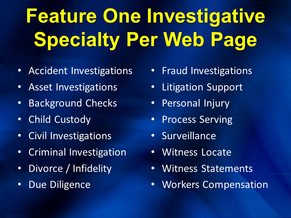 Feature One Investigative Specialty Per Web Page Accident Investigations Asset Investigations Background Checks Child Custody Civil Investigations Criminal Investigation Divorce / Infidelity Due Diligence Fraud Investigations Litigation Support Personal Injury Process Serving Surveillance Witness Locate Witness Statements Workers Compensation