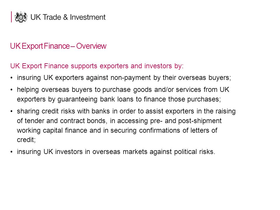 15 UK Export Finance – Overview UK Export Finance supports exporters and investors by: insuring UK exporters against non-payment by their overseas buyers; helping overseas buyers to purchase goods and/or services from UK exporters by guaranteeing bank loans to finance those purchases; sharing credit risks with banks in order to assist exporters in the raising of tender and contract bonds, in accessing pre- and post-shipment working capital finance and in securing confirmations of letters of credit; insuring UK investors in overseas markets against political risks.