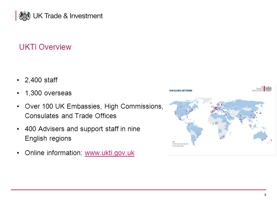 2,400 staff 1,300 overseas Over 100 UK Embassies, High Commissions, Consulates and Trade Offices 400 Advisers and support staff in nine English regions Online information:   4 UKTI Overview