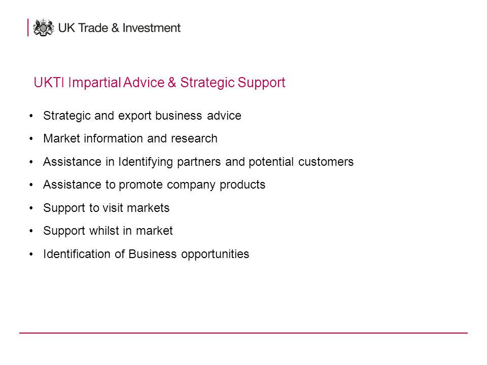 Strategic and export business advice Market information and research Assistance in Identifying partners and potential customers Assistance to promote company products Support to visit markets Support whilst in market Identification of Business opportunities UKTI Impartial Advice & Strategic Support