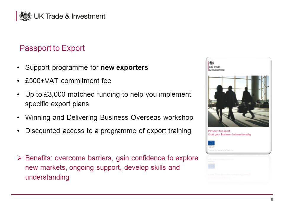 Support programme for new exporters £500+VAT commitment fee Up to £3,000 matched funding to help you implement specific export plans Winning and Delivering Business Overseas workshop Discounted access to a programme of export training  Benefits: overcome barriers, gain confidence to explore new markets, ongoing support, develop skills and understanding 8 Passport to Export