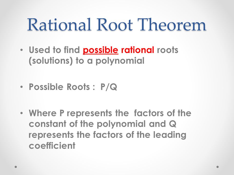 Rational Root Theorem Used to find possible rational roots (solutions) to a polynomial Possible Roots : P/Q Where P represents the factors of the constant of the polynomial and Q represents the factors of the leading coefficient