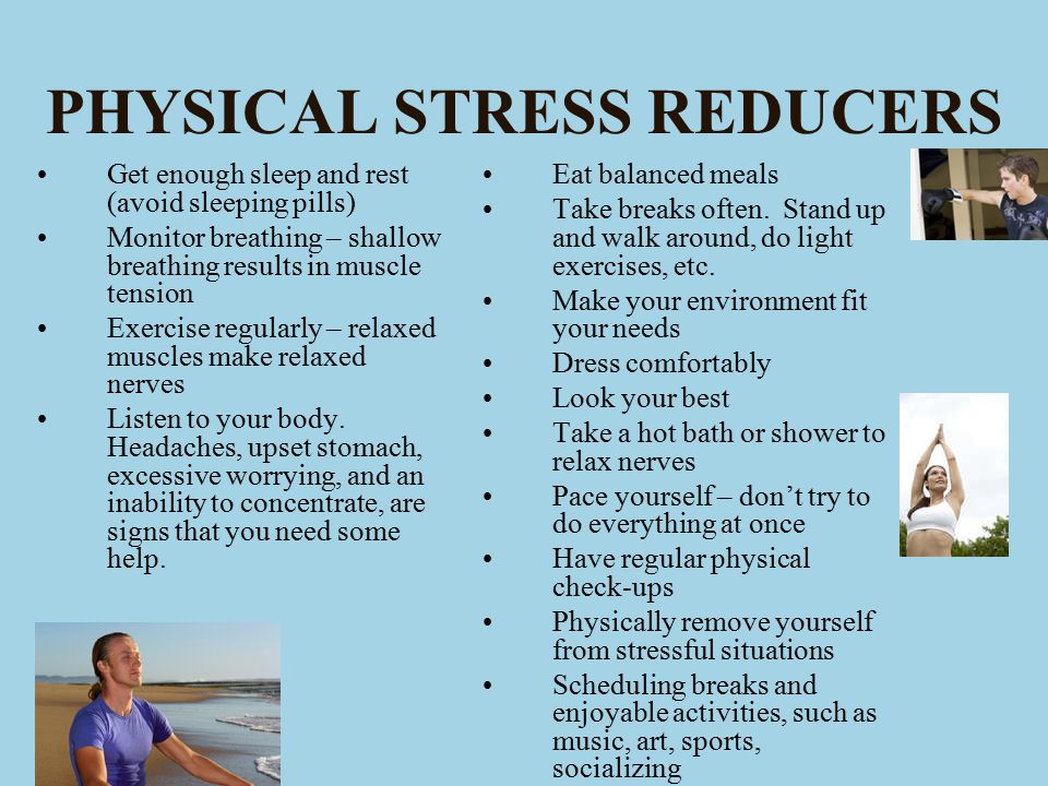 PHYSICAL STRESS REDUCERS Get enough sleep and rest (avoid sleeping pills) Monitor breathing – shallow breathing results in muscle tension Exercise regularly – relaxed muscles make relaxed nerves Listen to your body.