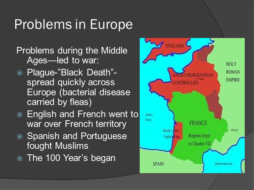 Problems in Europe Problems during the Middle Ages—led to war:  Plague- Black Death - spread quickly across Europe (bacterial disease carried by fleas)  English and French went to war over French territory  Spanish and Portuguese fought Muslims  The 100 Year’s began