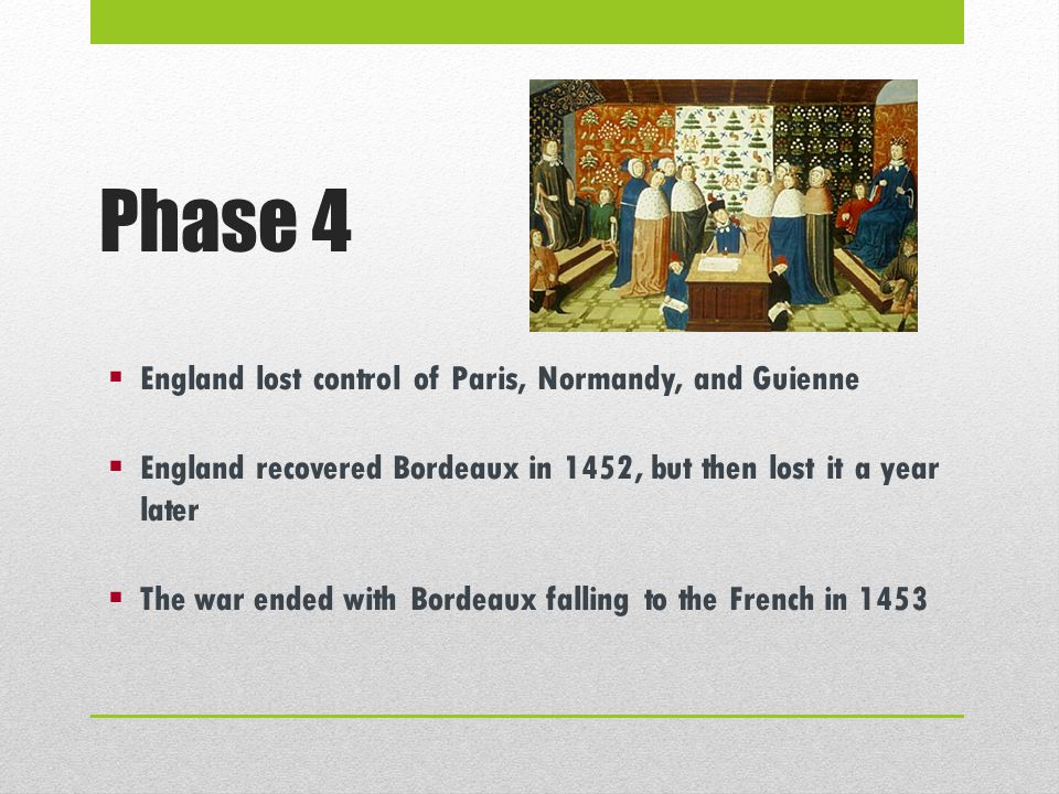 Phase 4  England lost control of Paris, Normandy, and Guienne  England recovered Bordeaux in 1452, but then lost it a year later  The war ended with Bordeaux falling to the French in 1453