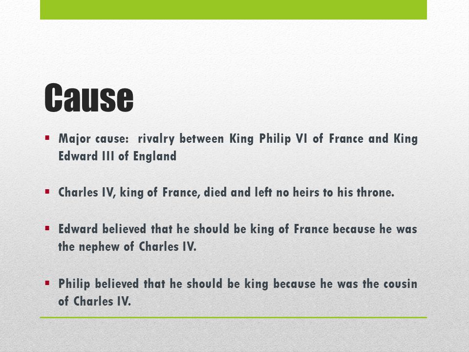 Cause  Major cause: rivalry between King Philip VI of France and King Edward III of England  Charles IV, king of France, died and left no heirs to his throne.