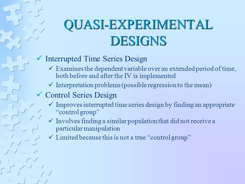 QUASI-EXPERIMENTAL DESIGNS Interrupted Time Series Design Examines the dependent variable over an extended period of time, both before and after the IV is implemented Interpretation problems (possible regression to the mean) Control Series Design Improves interrupted time series design by finding an appropriate control group Involves finding a similar population that did not receive a particular manipulation Limited because this is not a true control group