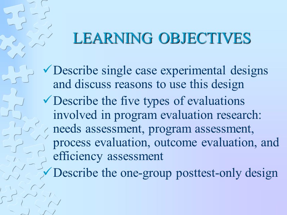 LEARNING OBJECTIVES Describe single case experimental designs and discuss reasons to use this design Describe the five types of evaluations involved in program evaluation research: needs assessment, program assessment, process evaluation, outcome evaluation, and efficiency assessment Describe the one-group posttest-only design