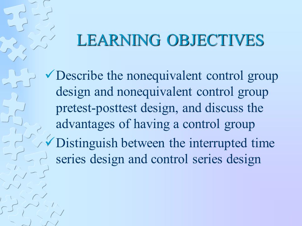 LEARNING OBJECTIVES Describe the nonequivalent control group design and nonequivalent control group pretest-posttest design, and discuss the advantages of having a control group Distinguish between the interrupted time series design and control series design