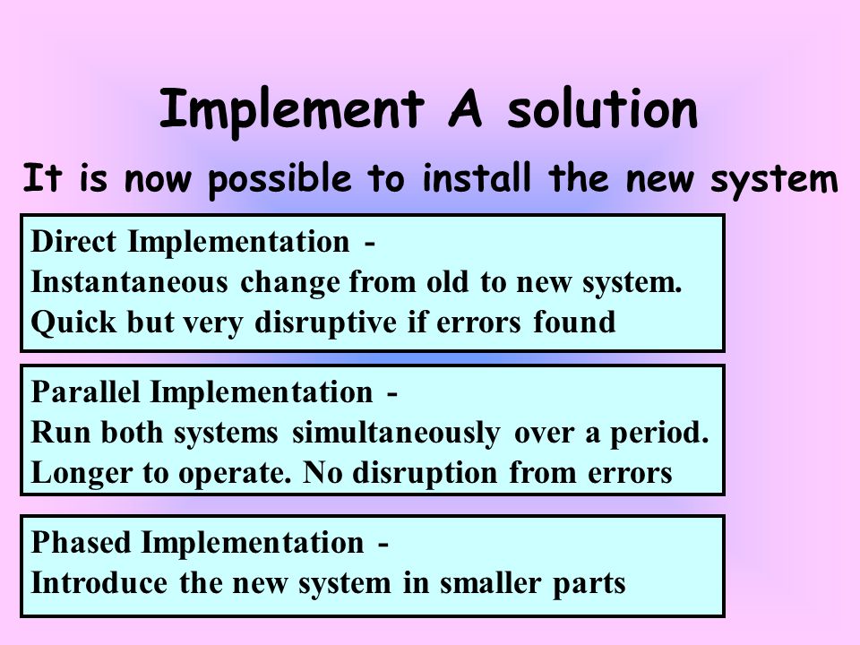 Phased Implementation - Introduce the new system in smaller parts Direct Implementation - Instantaneous change from old to new system.
