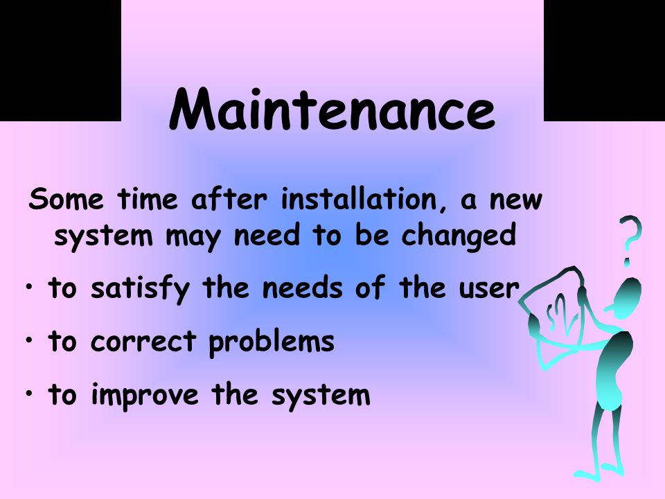 Maintenance Some time after installation, a new system may need to be changed to satisfy the needs of the user to correct problems to improve the system