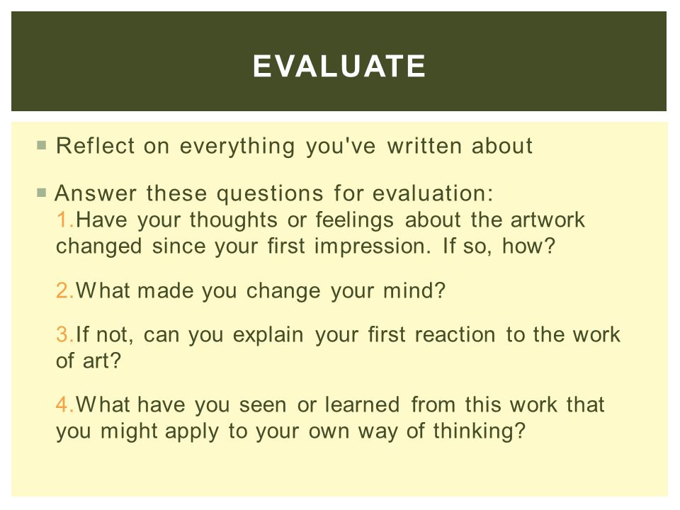 EVALUATE  Reflect on everything you ve written about  Answer these questions for evaluation: 1.Have your thoughts or feelings about the artwork changed since your first impression.