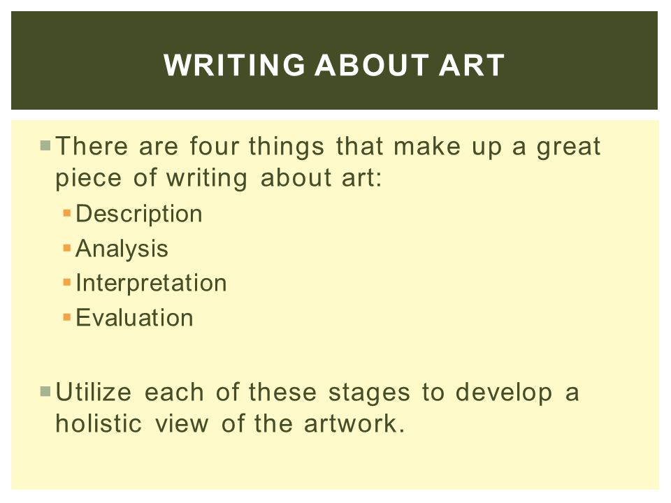  There are four things that make up a great piece of writing about art:  Description  Analysis  Interpretation  Evaluation  Utilize each of these stages to develop a holistic view of the artwork.
