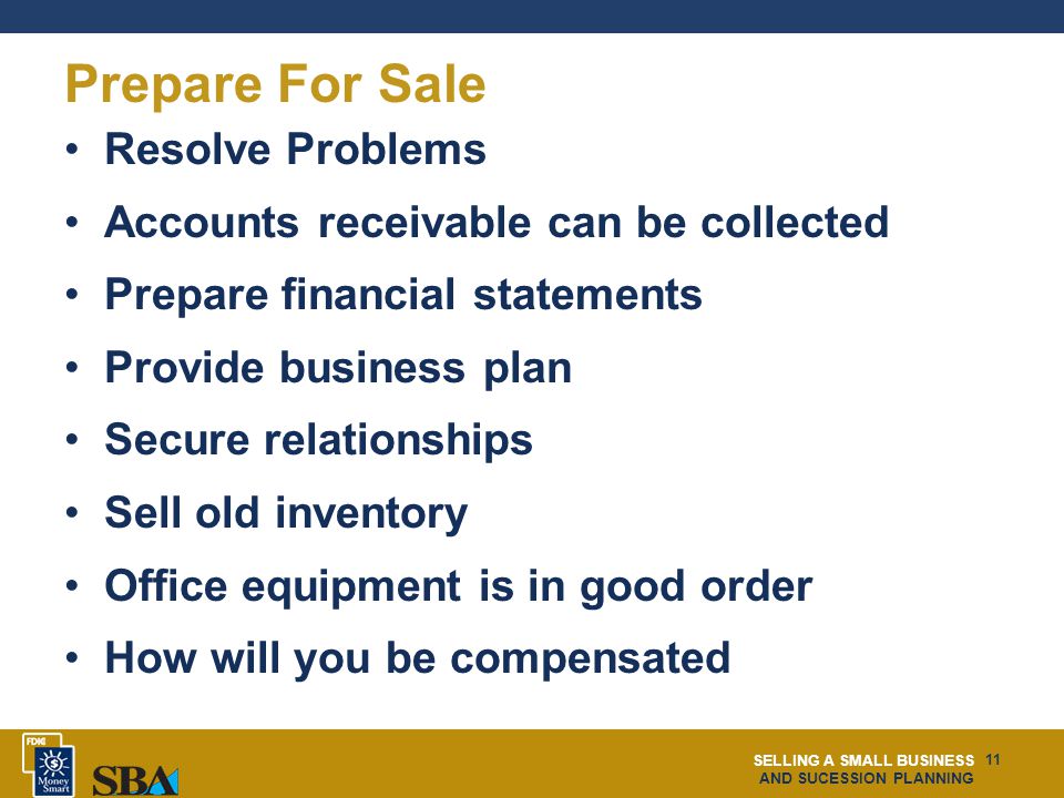 SELLING A SMALL BUSINESS AND SUCESSION PLANNING 11 Prepare For Sale Resolve Problems Accounts receivable can be collected Prepare financial statements Provide business plan Secure relationships Sell old inventory Office equipment is in good order How will you be compensated