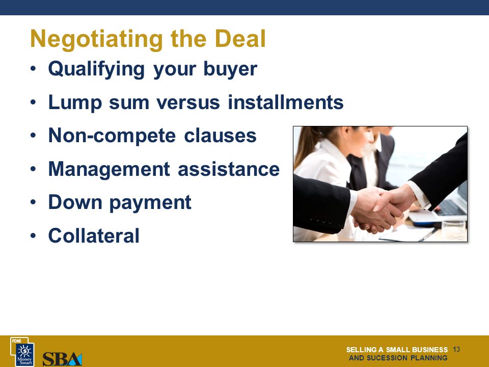 SELLING A SMALL BUSINESS AND SUCESSION PLANNING 13 Negotiating the Deal Qualifying your buyer Lump sum versus installments Non-compete clauses Management assistance Down payment Collateral