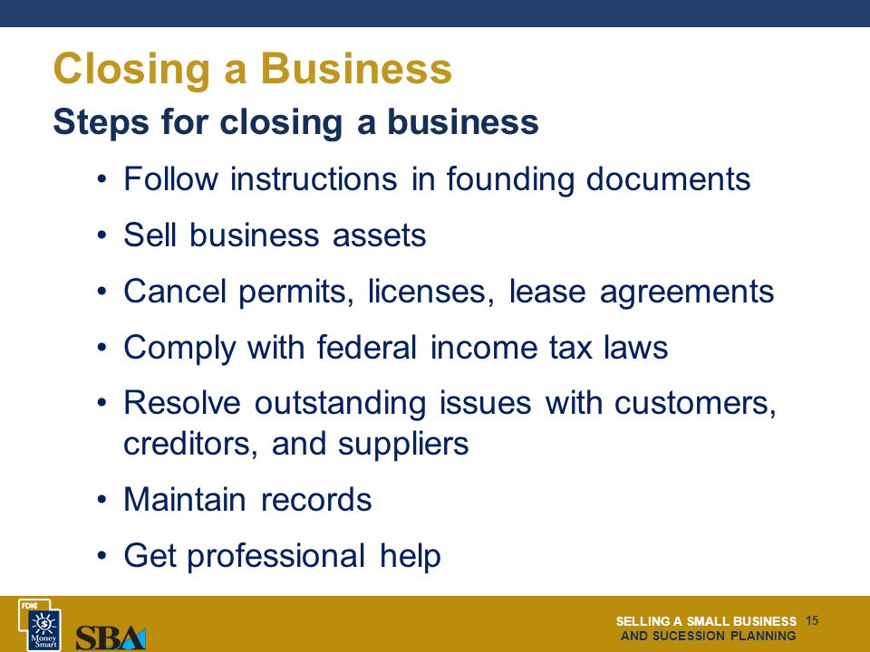 SELLING A SMALL BUSINESS AND SUCESSION PLANNING 15 Closing a Business Steps for closing a business Follow instructions in founding documents Sell business assets Cancel permits, licenses, lease agreements Comply with federal income tax laws Resolve outstanding issues with customers, creditors, and suppliers Maintain records Get professional help